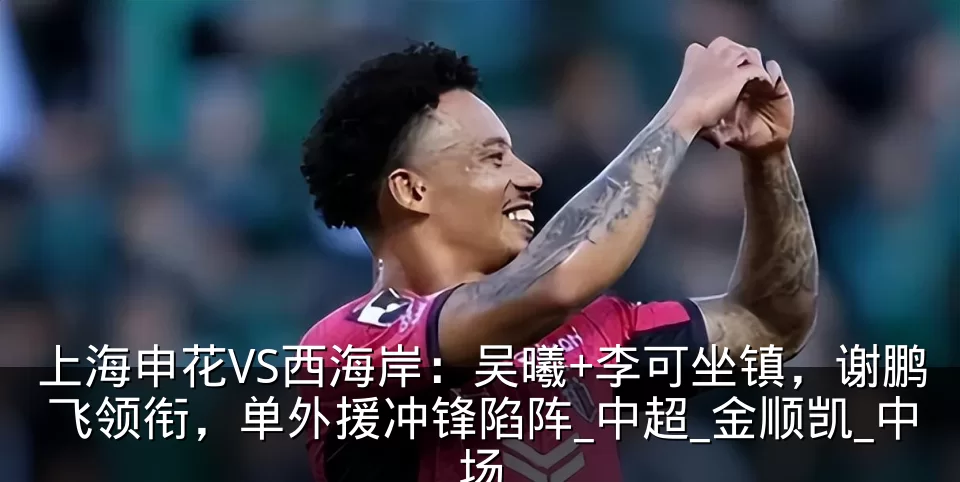 上海申花VS西海岸：吴曦+李可坐镇，谢鹏飞领衔，单外援冲锋陷阵_中超_金顺凯_中场
